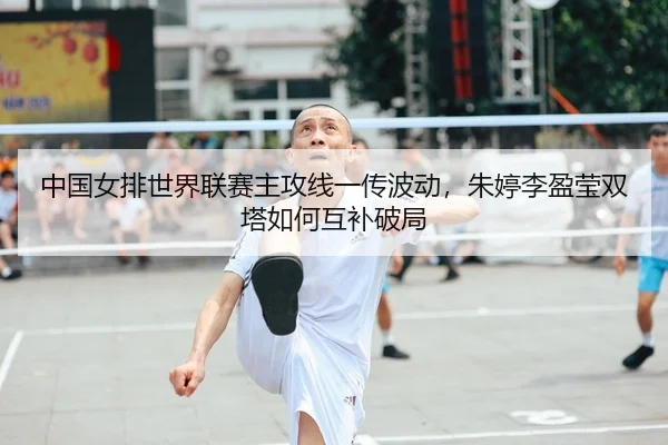 中国女排世界联赛主攻线一传波动，朱婷李盈莹双塔如何互补破局